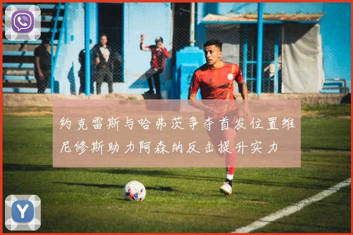 约克雷斯与哈弗茨争夺首发位置维尼修斯助力阿森纳反击提升实力