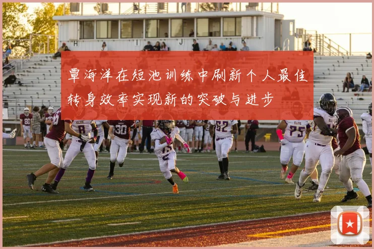 覃海洋在短池训练中刷新个人最佳转身效率实现新的突破与进步