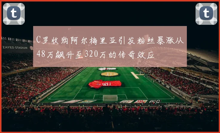 C罗收购阿尔梅里亚引发粉丝暴涨从48万飙升至320万的传奇效应