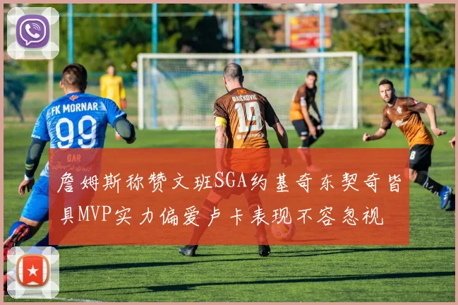詹姆斯称赞文班SGA约基奇东契奇皆具MVP实力偏爱卢卡表现不容忽视