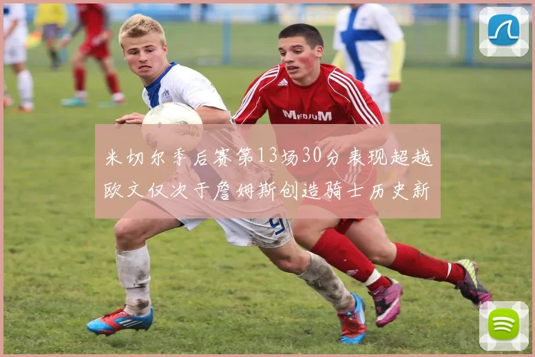 米切尔季后赛第13场30分表现超越欧文仅次于詹姆斯创造骑士历史新纪录