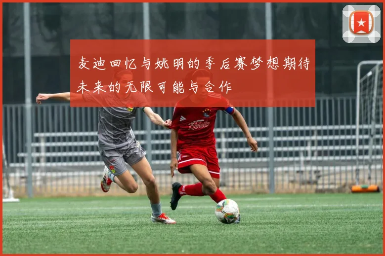 麦迪回忆与姚明的季后赛梦想期待未来的无限可能与合作