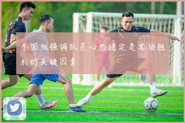李国旭强调队员心态稳定是客场胜利的关键因素