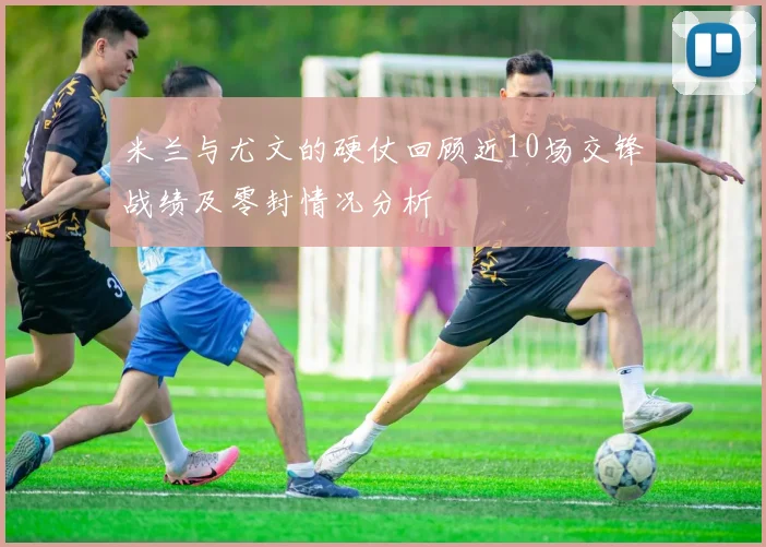 米兰与尤文的硬仗回顾近10场交锋战绩及零封情况分析