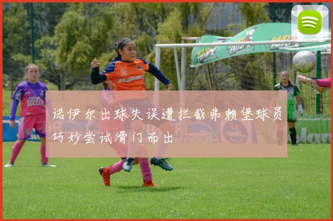 诺伊尔出球失误遭拦截弗赖堡球员巧妙尝试滑门而出