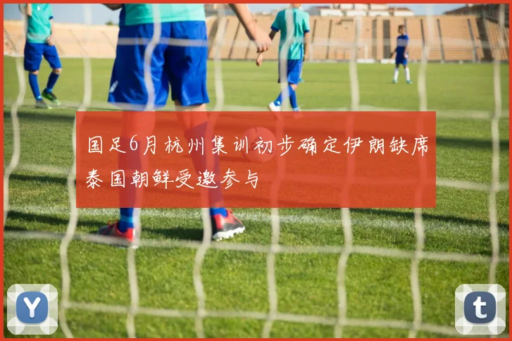 国足6月杭州集训初步确定伊朗缺席泰国朝鲜受邀参与